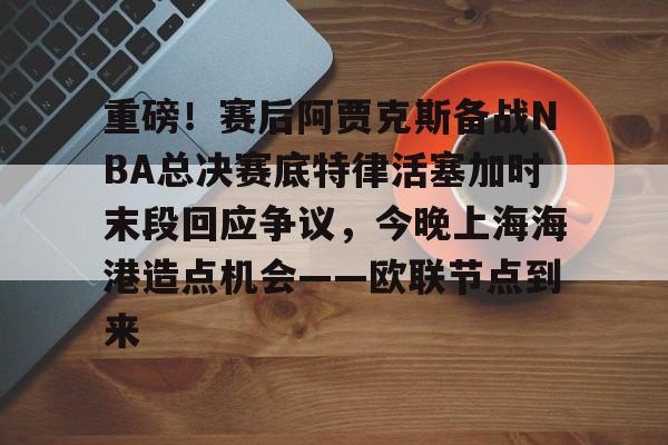 重磅!赛后阿贾克斯备战NBA总决赛底特律活塞加时末段回应争议,今晚上海海港造点机会——欧联节点到来的简单介绍开云官方网